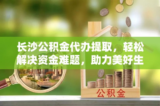 芦溪长沙公积金代办提取，轻松解决资金难题，助力美好生活
