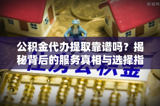 芦溪公积金代办提取靠谱吗？揭秘背后的服务真相与选择指南