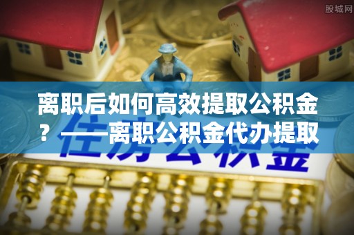 芦溪离职后如何高效提取公积金？——离职公积金代办提取全流程解析