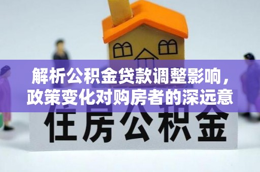 芦溪解析公积金贷款调整影响，政策变化对购房者的深远意义