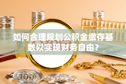 芦溪如何合理规划公积金缴存基数以实现财务自由？