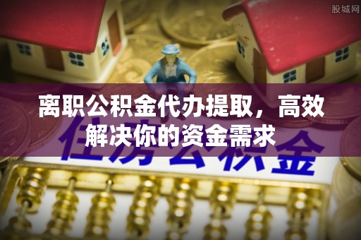 芦溪离职公积金代办提取，高效解决你的资金需求