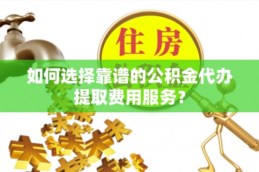 芦溪如何选择靠谱的公积金代办提取费用服务？