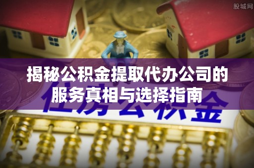芦溪揭秘公积金提取代办公司的服务真相与选择指南