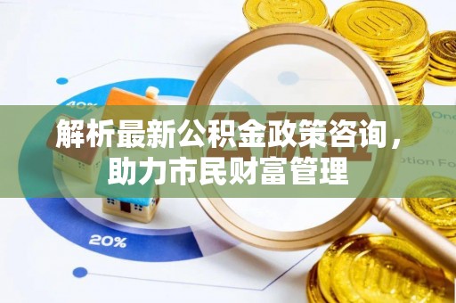 芦溪解析最新公积金政策咨询，助力市民财富管理