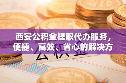 芦溪西安公积金提取代办服务，便捷、高效、省心的解决方案