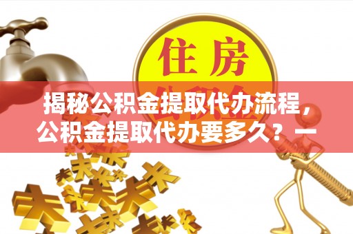 芦溪揭秘公积金提取代办流程，公积金提取代办要多久？一文读懂