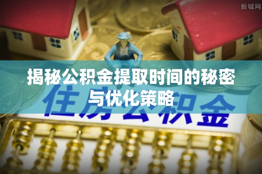 芦溪揭秘公积金提取时间的秘密与优化策略