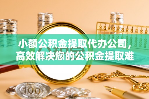 芦溪小额公积金提取代办公司，高效解决您的公积金提取难题