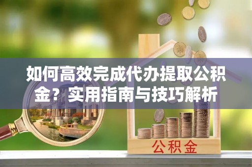 芦溪如何高效完成代办提取公积金？实用指南与技巧解析