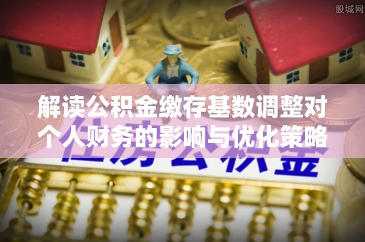 芦溪解读公积金缴存基数调整对个人财务的影响与优化策略