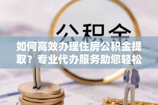 芦溪如何高效办理住房公积金提取？专业代办服务助您轻松搞定