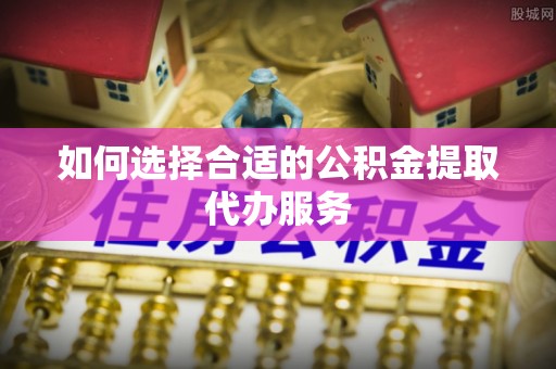 芦溪如何选择合适的公积金提取代办服务